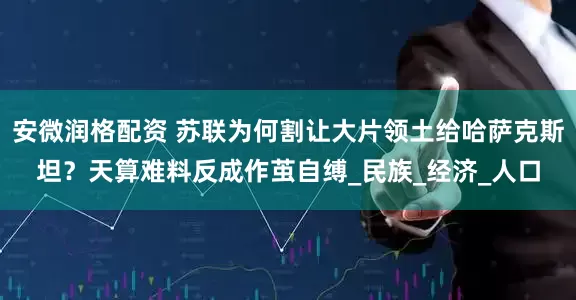 安微润格配资 苏联为何割让大片领土给哈萨克斯坦？天算难料反成作茧自缚_民族_经济_人口