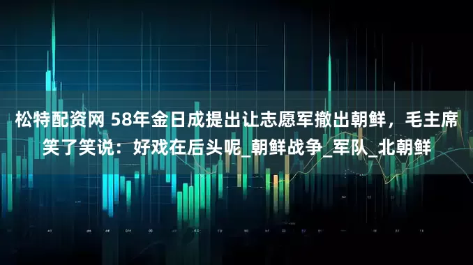 松特配资网 58年金日成提出让志愿军撤出朝鲜，毛主席笑了笑说：好戏在后头呢_朝鲜战争_军队_北朝鲜