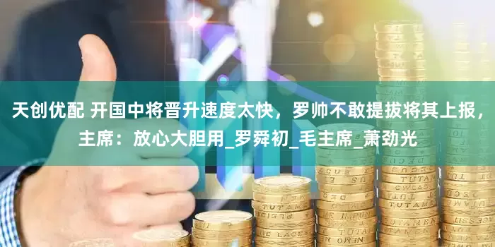 天创优配 开国中将晋升速度太快，罗帅不敢提拔将其上报，主席：放心大胆用_罗舜初_毛主席_萧劲光