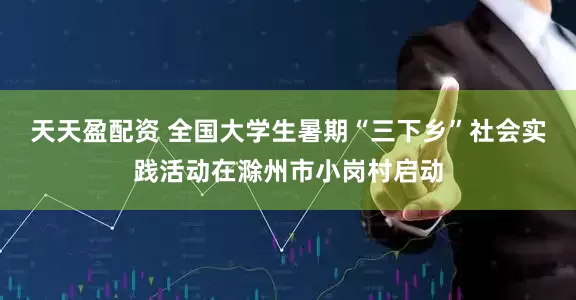 天天盈配资 全国大学生暑期“三下乡”社会实践活动在滁州市小岗村启动