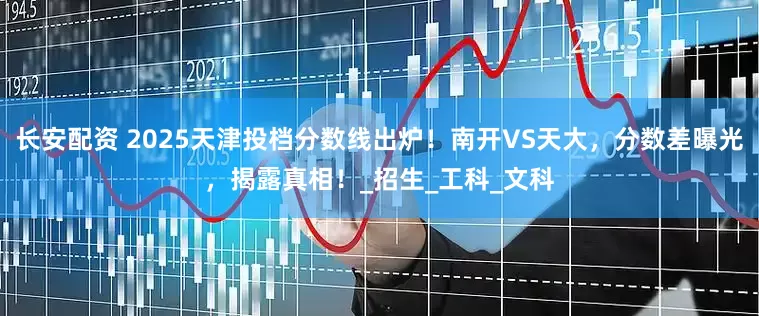 长安配资 2025天津投档分数线出炉！南开VS天大，分数差曝光，揭露真相！_招生_工科_文科