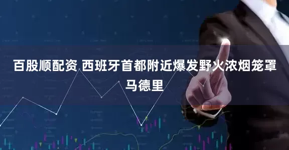 百股顺配资 西班牙首都附近爆发野火　浓烟笼罩马德里