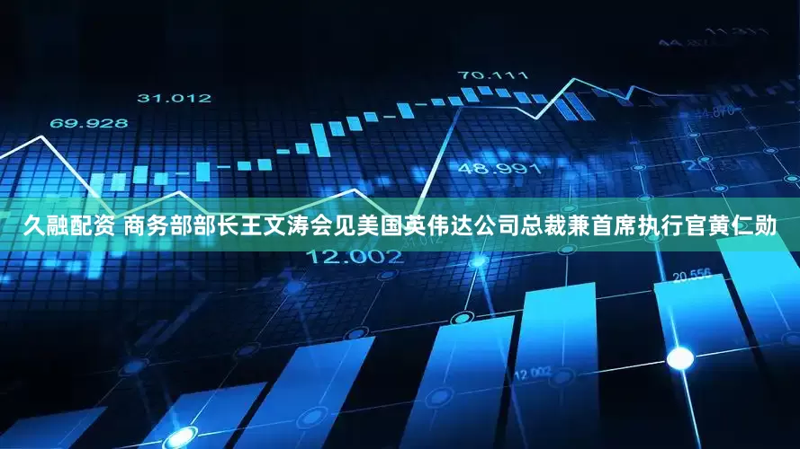 久融配资 商务部部长王文涛会见美国英伟达公司总裁兼首席执行官黄仁勋