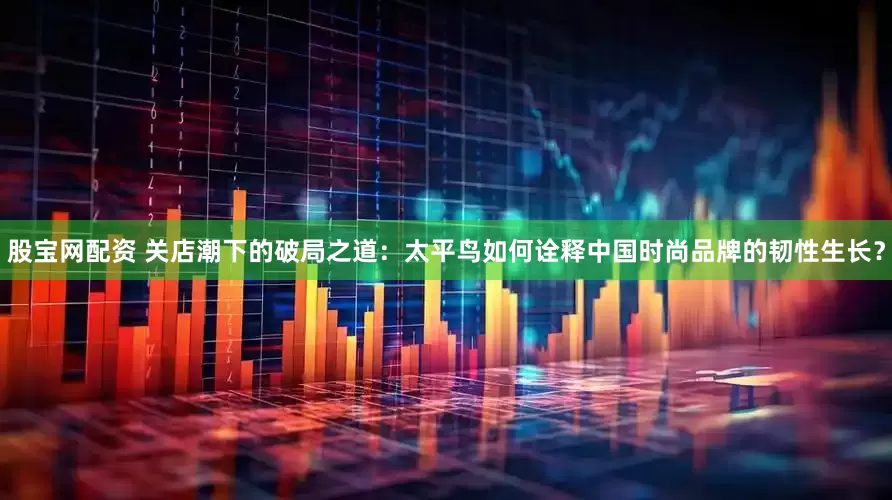 股宝网配资 关店潮下的破局之道:太平鸟如何诠释中国时尚品牌的韧性生长?