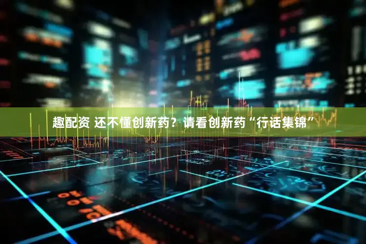 趣配资 还不懂创新药？请看创新药“行话集锦”