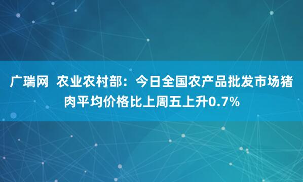 广瑞网  农业农村部：今日全国农产品批发市场猪肉平均价格比上周五上升0.7%