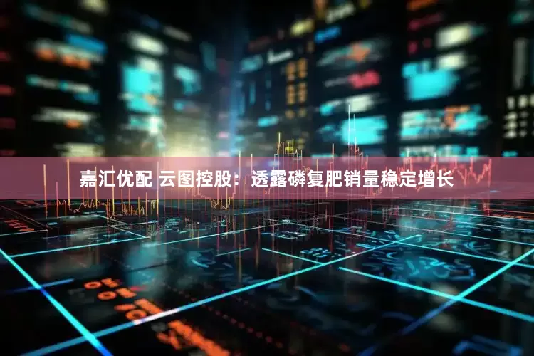 嘉汇优配 云图控股：透露磷复肥销量稳定增长