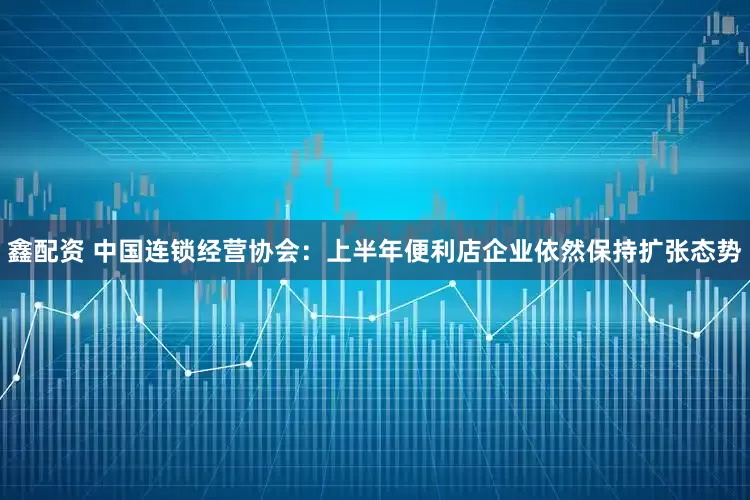 鑫配资 中国连锁经营协会：上半年便利店企业依然保持扩张态势
