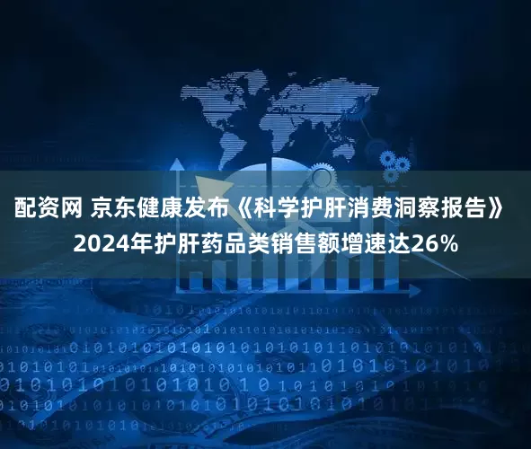 配资网 京东健康发布《科学护肝消费洞察报告》 2024年护肝药品类销售额增速达26%