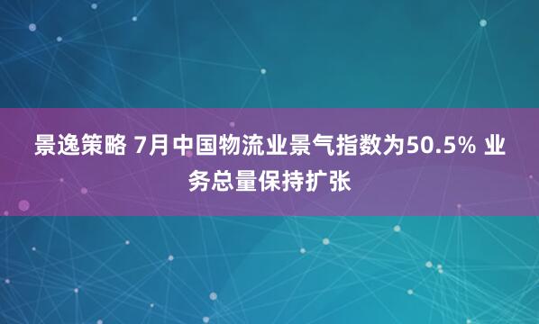 景逸策略 7月中国物流业景气指数为50.5% 业务总量保持扩张