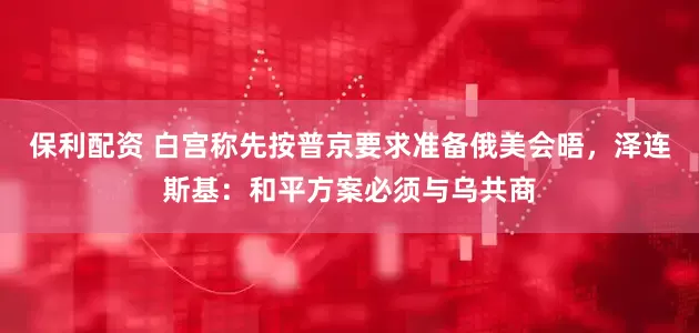 保利配资 白宫称先按普京要求准备俄美会晤，泽连斯基：和平方案必须与乌共商