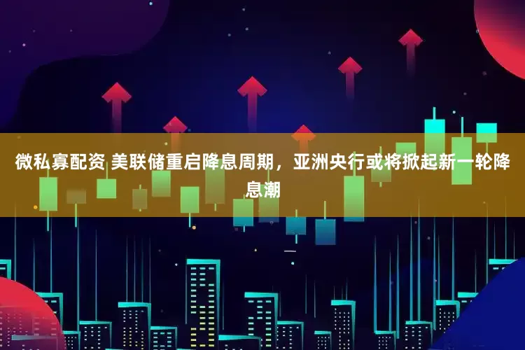 微私寡配资 美联储重启降息周期，亚洲央行或将掀起新一轮降息潮