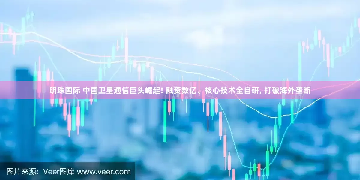 明珠国际 中国卫星通信巨头崛起! 融资数亿、核心技术全自研, 打破海外垄断