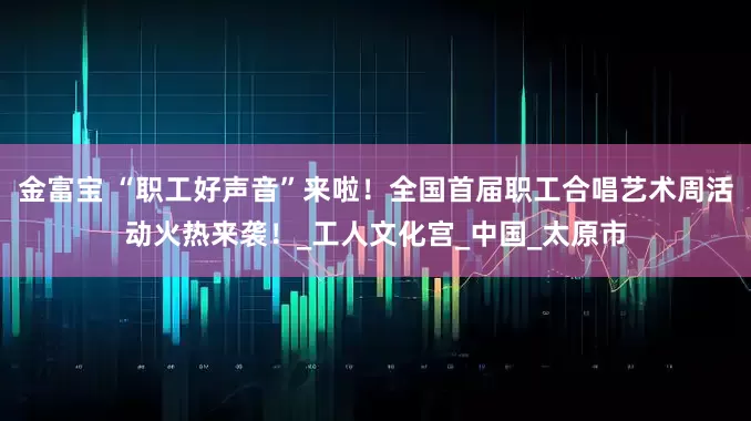 金富宝 “职工好声音”来啦!全国首届职工合唱艺术周活动火热来袭!_工人文化宫_中国_太原市