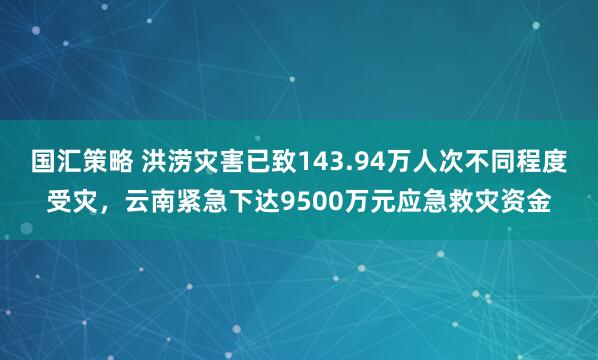 国汇策略 洪涝灾害已致143.94万人次不同程度受灾，云南紧急下达9500万元应急救灾资金