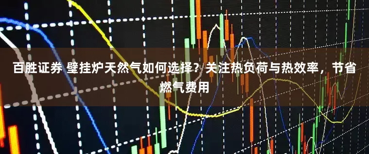 百胜证券 壁挂炉天然气如何选择？关注热负荷与热效率，节省燃气费用