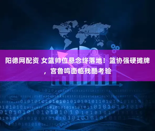 阳德网配资 女篮帅位悬念终落地！篮协强硬摊牌，宫鲁鸣面临残酷考验