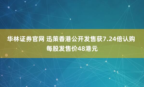 华林证券官网 迅策香港公开发售获7.24倍认购 每股发售价48港元