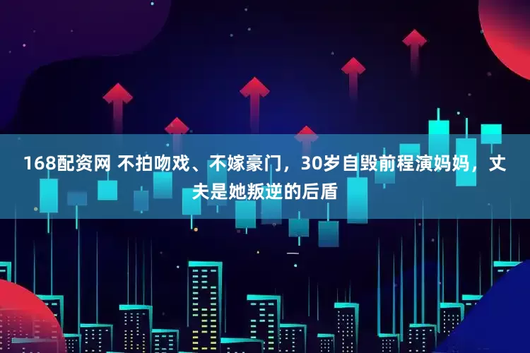 168配资网 不拍吻戏、不嫁豪门，30岁自毁前程演妈妈，丈夫是她叛逆的后盾