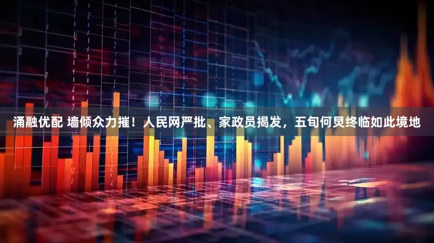 涌融优配 墙倾众力摧！人民网严批、家政员揭发，五旬何炅终临如此境地